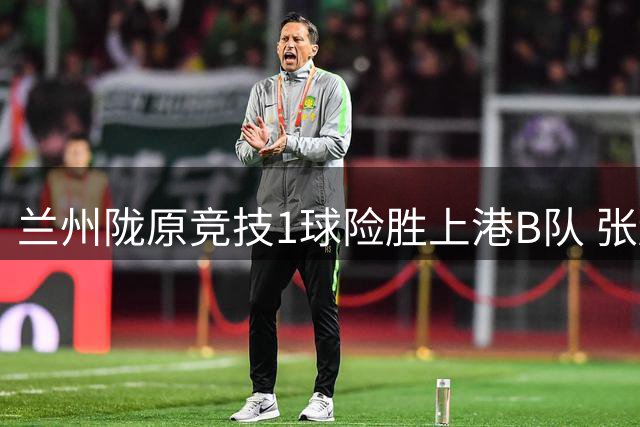 兰州陇原竞技1球险胜上港B队 张越建功刘铁诚遭驱逐