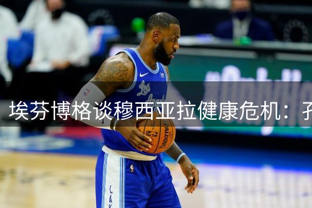 埃芬博格谈穆西亚拉健康危机：孔帕尼面临执教生涯关键抉择