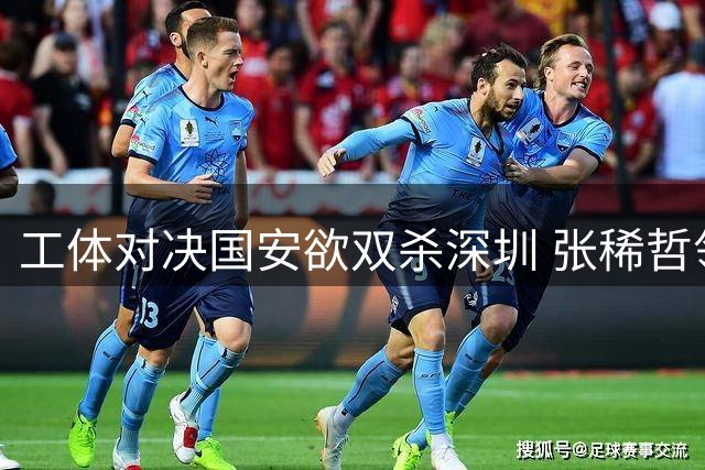 工体对决国安欲双杀深圳 张稀哲领衔中场双核驱动 杨立瑜能否打破进球荒