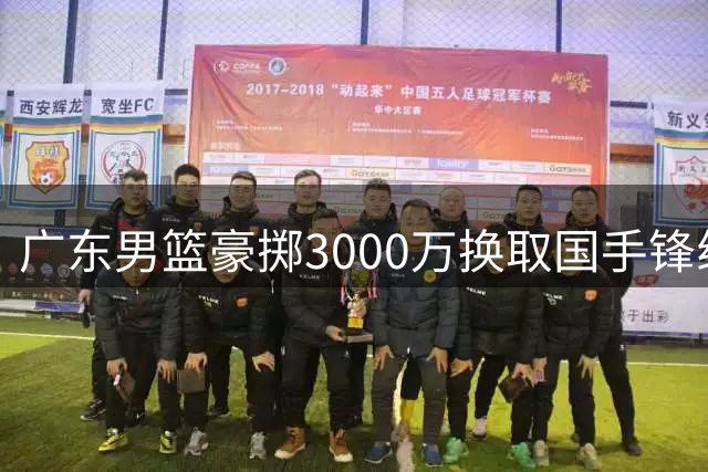 广东男篮豪掷3000万换取国手锋线 交易方案曝光引发热议