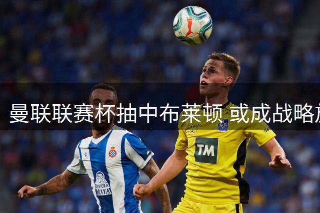 曼联联赛杯抽中布莱顿 或成战略放弃良机