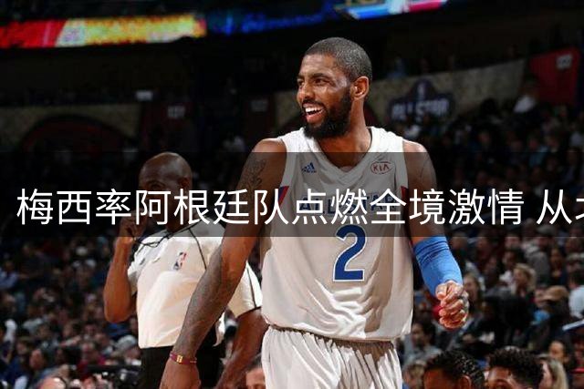 梅西率阿根廷队点燃全境激情 从北部高原到南部冰川的足球热忱