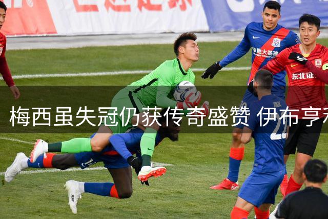 梅西虽失冠仍获传奇盛赞 伊布亨利热议阿根廷表现