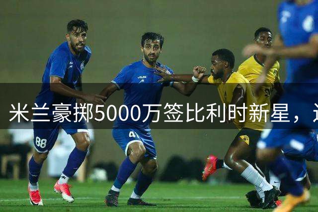 米兰豪掷5000万签比利时新星，边路新援献忠诚