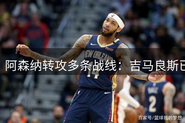 阿森纳转攻多条战线：吉马良斯已敲定，锋线引援仍是重点