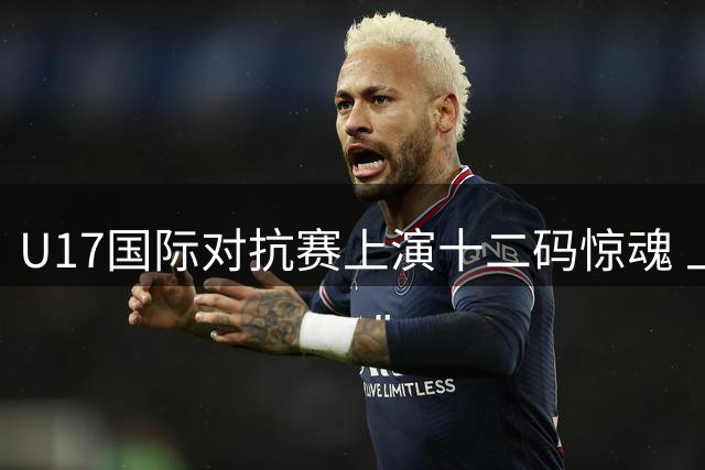 U17国际对抗赛上演十二码惊魂 上海小将憾负阿森纳无缘决赛